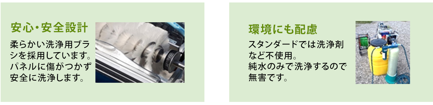 「安心・安全設計」柔らかい洗浄用ブラシを採用しています。パネルに傷がつかず、安全に洗浄します。「環境にも配慮」スタンダードでは洗浄剤など不使用。純水のみで洗浄するので排水も無害です。