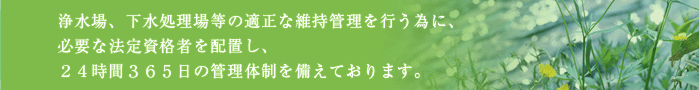 浄水場、下水処理場等の適正な維持管理を行う為に、必要な法定資格者を配置し、２４時間３６５日の管理体制を備えております。