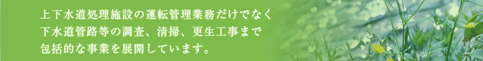 上下水道処理施設の運転管理業務だけでなく下水道管路等の調査、清掃、更生工事まで包括的な事業を展開しています。