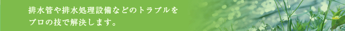 排水管や排水処理設備などのトラブルをプロの技で解決します。