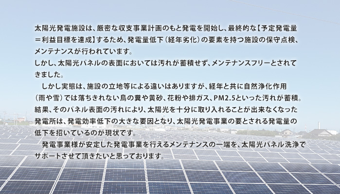 太陽光発電施設は、厳密な収支事業計画のもと発電を開始し、最終的な【予定発電量＝利益目標を達成】するため、発電量低下（経年劣化）の要素を持つ施設の保守点検、メンテナンスが行われています。しかし、太陽光パネルの表面においては汚れが蓄積せず、メンテナンスフリーとされてきました。しかし実態は、施設の立地等による違いはありますが、経年と共に自然浄化作用（雨や雪）では落ちきれない鳥の糞や黄砂、花粉や排ガス、PM2.5といった汚れが蓄積。結果、そのパネル表面の汚れにより、太陽光を十分に取り入れることが出来なくなった発電所は、発電効率低下の大きな要因となり、太陽光発電事業の要とされる発電量の低下を招いているのが現状です。発電事業様が安定した発電事業を行えるメンテナンスの一端を、太陽光パネル洗浄でサポートさせて頂きたいと思っております。