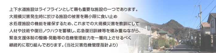 上下水道施設はライフラインとして最も重要な施設の一つであります。大規模災害発生時に於ける施設の被害を最小限に食い止め水処理施設の機能を確保するため、これまでの大規模災害を教訓にして人材や技術や復旧ノウハウを蓄積し、応急復旧訓練等を積み重ねながら、緊急支援体制の整備・発動等の危機管理能力を一層向上させるべく継続的に取り組んでおります。（当社災害危機管理指針より）