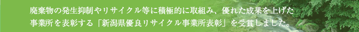 廃棄物の発生抑制やリサイクル等に積極的に取組み、優れた成果を上げた事業所を表彰する「新潟県優良リサイクル事業所表彰」を受賞しました。